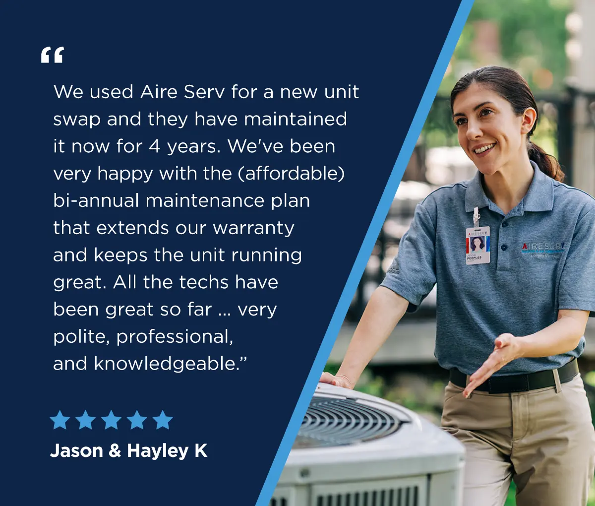 A five-star review from Jason & Hayley K saying “We used Aire Serv for a new unit swap and they have maintained it now for 4 years. We’ve been very happy with the (affordable) bi-annual maintenance plan that extends our warranty and keeps the unit running great. All the techs have been great so far … very polite, professional, and knowledgeable.”