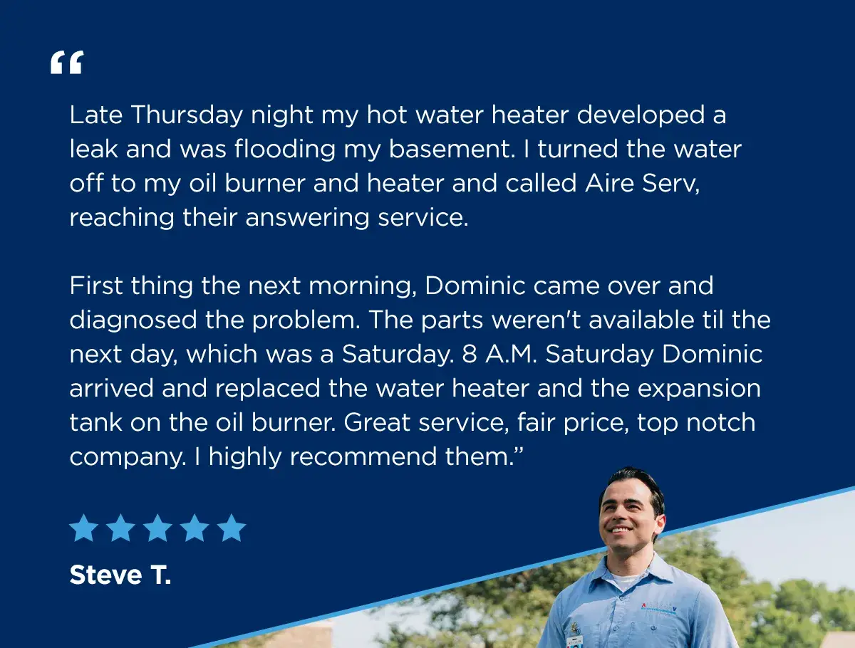 A service professional looks forward to beginning his next appointment next to a five-star review from Steve T. says, "Late Thursday night my hot water heater developed a leak and was flooding my basement. I turned the water off to my oil burner and heater and called Aire Serv, reaching their answering service. First thing the next morning, Dominic came over and diagnosed the problem. The parts weren't available til the next day, which was a Saturday. 8 A.M. Saturday Dominic arrived and replaced the water heater and the expansion tank on the oil burner. Great service, fair price, top notch company. I highly recommend them.”